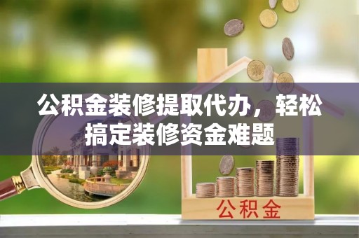 嵩县公积金装修提取代办，轻松搞定装修资金难题
