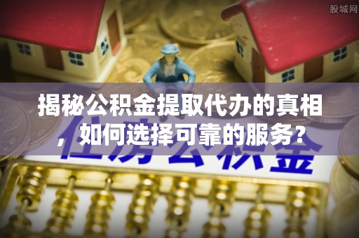 嵩县揭秘公积金提取代办的真相，如何选择可靠的服务？