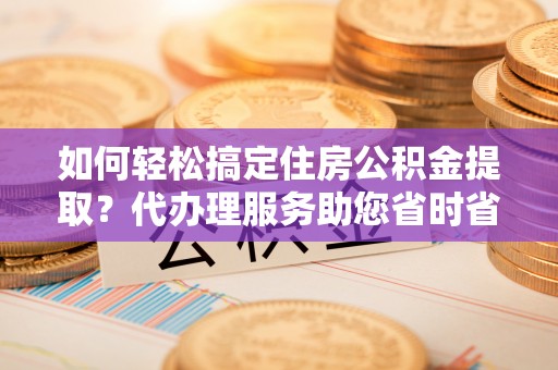 嵩县如何轻松搞定住房公积金提取？代办理服务助您省时省力