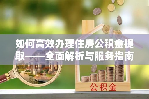 嵩县如何高效办理住房公积金提取——全面解析与服务指南