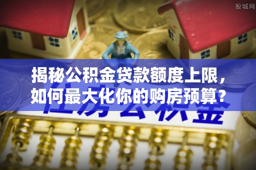 嵩县揭秘公积金贷款额度上限，如何最大化你的购房预算？