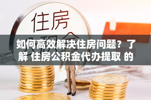 嵩县如何高效解决住房问题？了解 住房公积金代办提取 的重要性