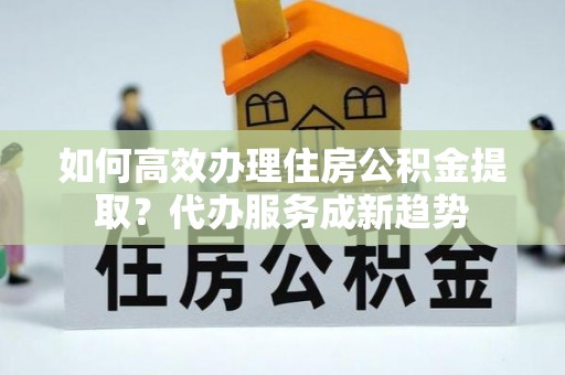 嵩县如何高效办理住房公积金提取？代办服务成新趋势