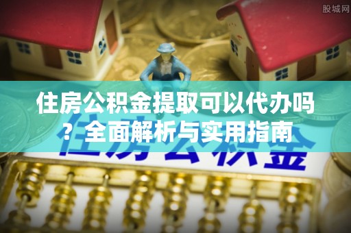 嵩县住房公积金提取可以代办吗？全面解析与实用指南