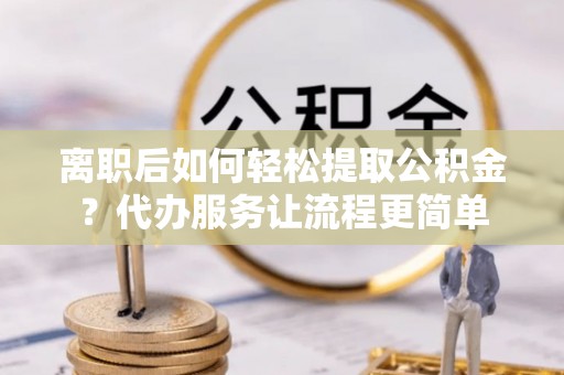 嵩县离职后如何轻松提取公积金？代办服务让流程更简单
