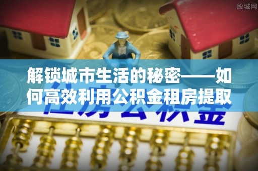 嵩县解锁城市生活的秘密——如何高效利用公积金租房提取政策优化居住体验