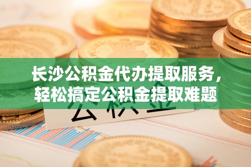 嵩县长沙公积金代办提取服务，轻松搞定公积金提取难题