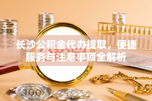 嵩县长沙公积金代办提取，便捷服务与注意事项全解析