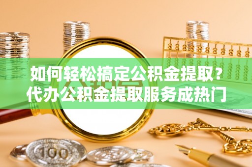 嵩县如何轻松搞定公积金提取？代办公积金提取服务成热门选择