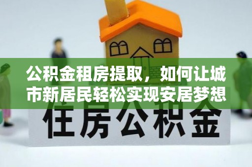 嵩县公积金租房提取，如何让城市新居民轻松实现安居梦想