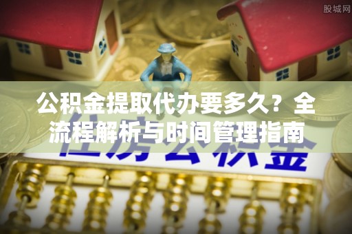嵩县公积金提取代办要多久？全流程解析与时间管理指南