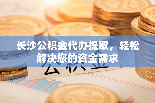 嵩县长沙公积金代办提取，轻松解决您的资金需求