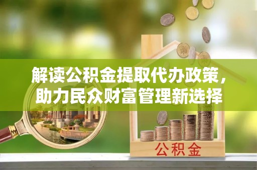 嵩县解读公积金提取代办政策，助力民众财富管理新选择