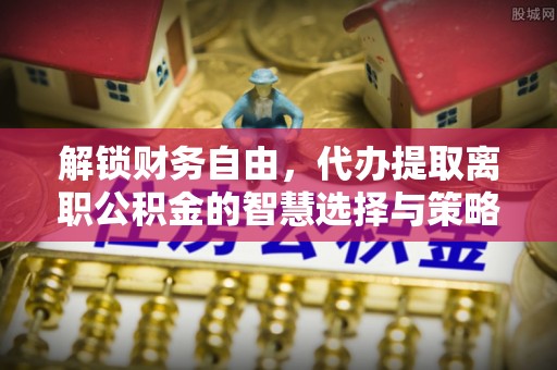 嵩县解锁财务自由，代办提取离职公积金的智慧选择与策略