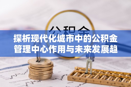 嵩县探析现代化城市中的公积金管理中心作用与未来发展趋势