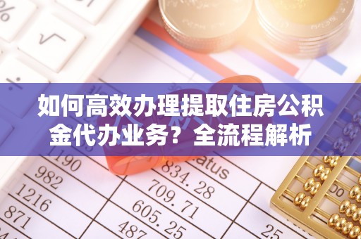 嵩县如何高效办理提取住房公积金代办业务？全流程解析