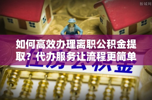 嵩县如何高效办理离职公积金提取？代办服务让流程更简单