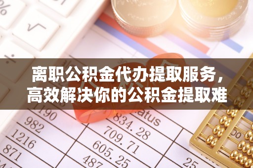 嵩县离职公积金代办提取服务，高效解决你的公积金提取难题