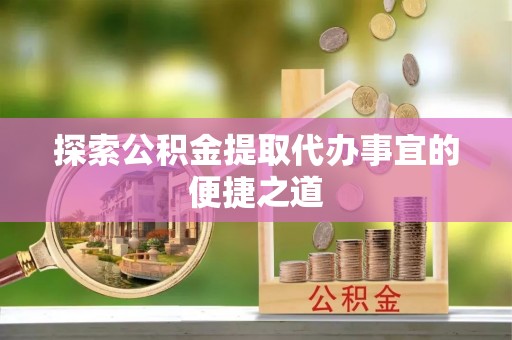 嵩县探索公积金提取代办事宜的便捷之道
