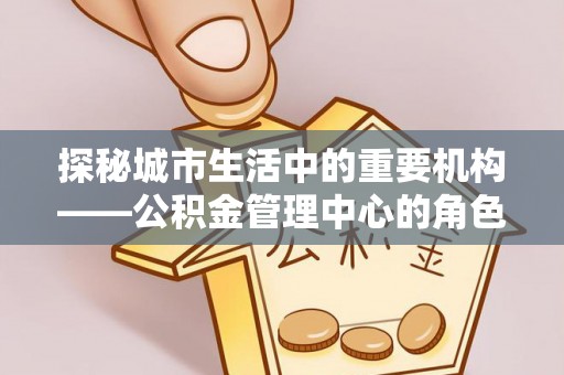 嵩县探秘城市生活中的重要机构——公积金管理中心的角色与意义