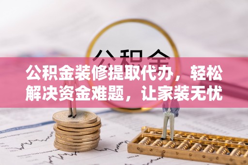 嵩县公积金装修提取代办，轻松解决资金难题，让家装无忧