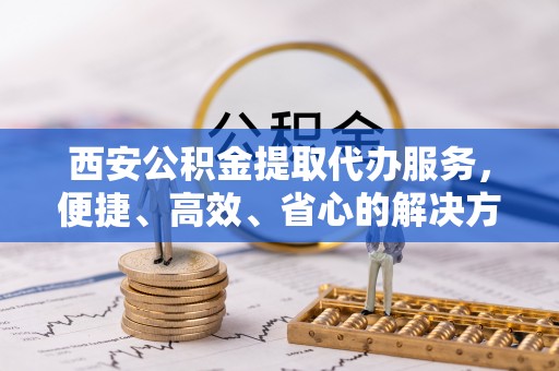 嵩县西安公积金提取代办服务，便捷、高效、省心的解决方案