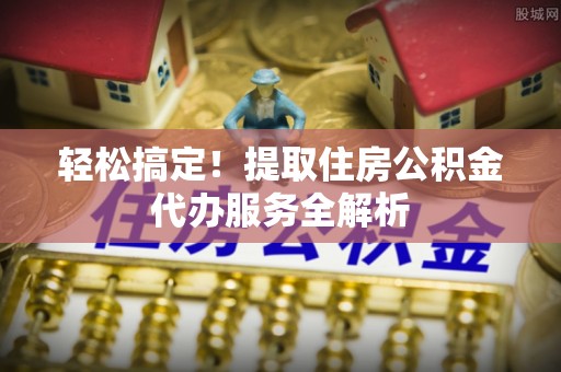 嵩县轻松搞定！提取住房公积金代办服务全解析