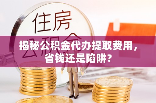 嵩县揭秘公积金代办提取费用，省钱还是陷阱？
