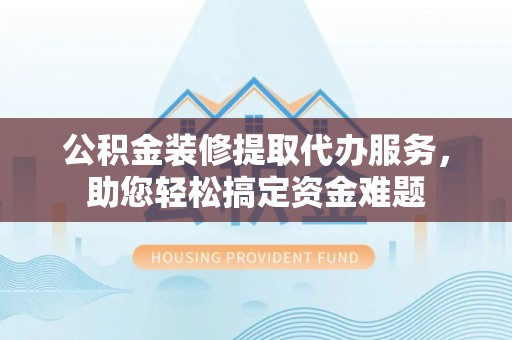 嵩县公积金装修提取代办服务，助您轻松搞定资金难题