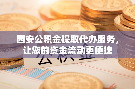 嵩县西安公积金提取代办服务，让您的资金流动更便捷