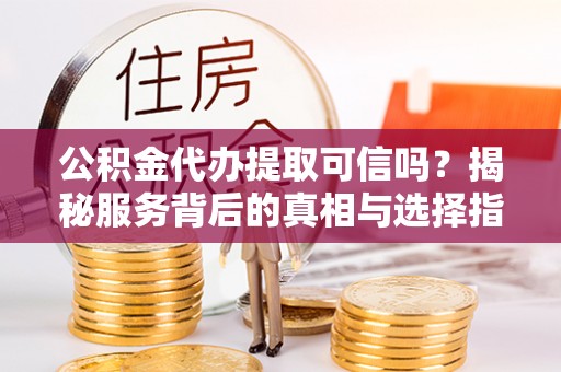 嵩县公积金代办提取可信吗？揭秘服务背后的真相与选择指南