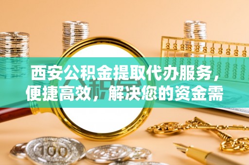 嵩县西安公积金提取代办服务，便捷高效，解决您的资金需求
