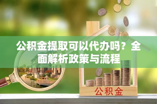 嵩县公积金提取可以代办吗？全面解析政策与流程