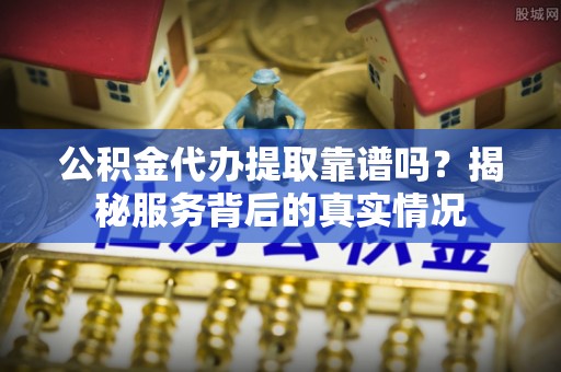 嵩县公积金代办提取靠谱吗？揭秘服务背后的真实情况