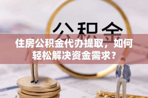 嵩县住房公积金代办提取，如何轻松解决资金需求？