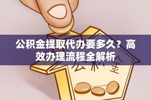 嵩县公积金提取代办要多久？高效办理流程全解析