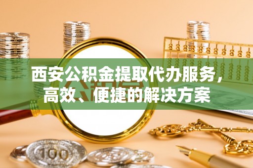 嵩县西安公积金提取代办服务，高效、便捷的解决方案