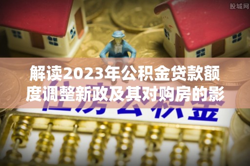 嵩县解读2023年公积金贷款额度调整新政及其对购房的影响
