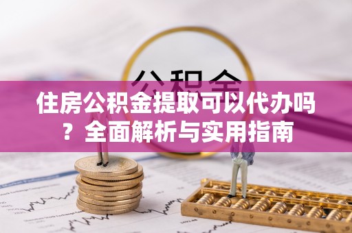 嵩县住房公积金提取可以代办吗？全面解析与实用指南