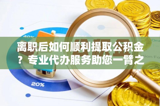 嵩县离职后如何顺利提取公积金？专业代办服务助您一臂之力