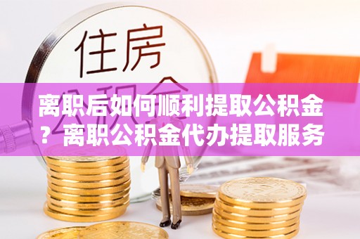 嵩县离职后如何顺利提取公积金？离职公积金代办提取服务助力无忧办理