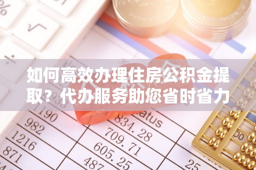 嵩县如何高效办理住房公积金提取？代办服务助您省时省力