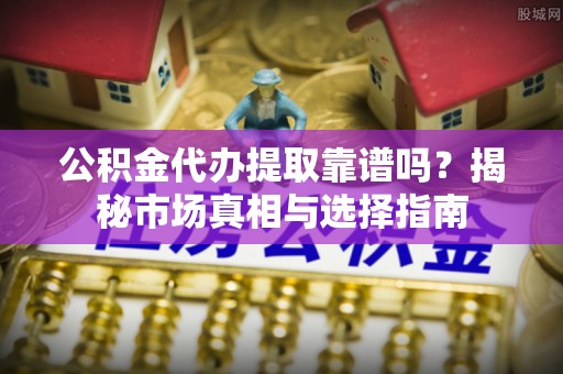 嵩县公积金代办提取靠谱吗？揭秘市场真相与选择指南