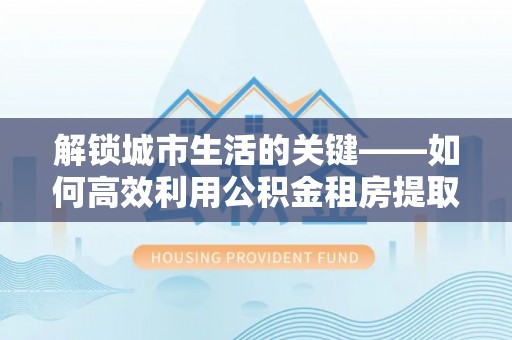 嵩县解锁城市生活的关键——如何高效利用公积金租房提取实现居住自由