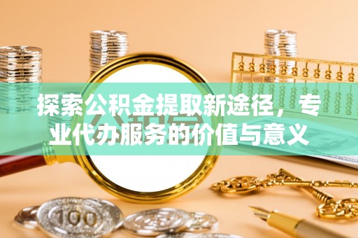 嵩县探索公积金提取新途径，专业代办服务的价值与意义