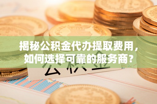 嵩县揭秘公积金代办提取费用，如何选择可靠的服务商？