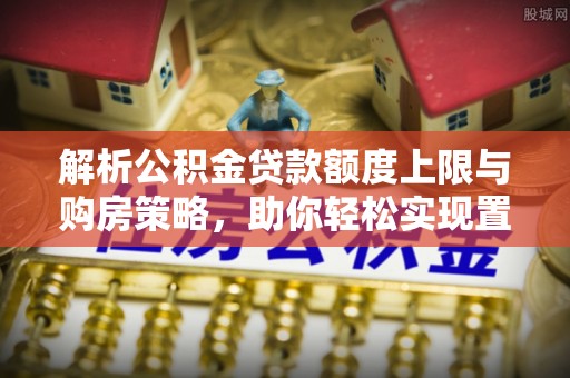 嵩县解析公积金贷款额度上限与购房策略，助你轻松实现置业梦想