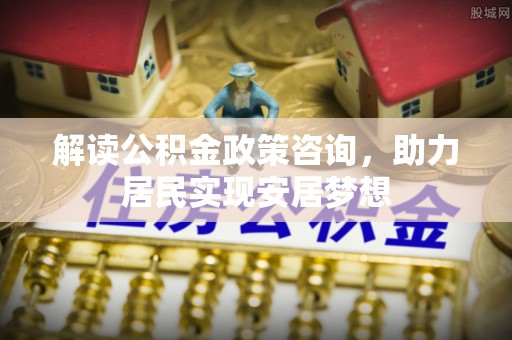 嵩县解读公积金政策咨询，助力居民实现安居梦想