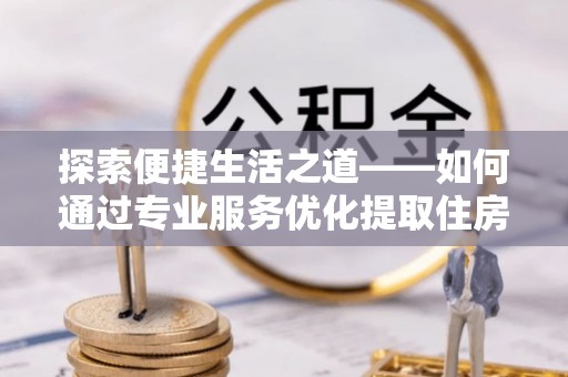 嵩县探索便捷生活之道——如何通过专业服务优化提取住房公积金代办体验