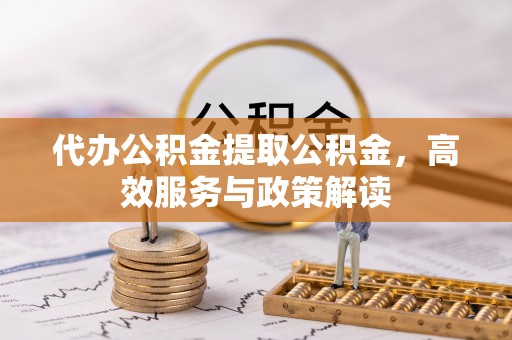 嵩县代办公积金提取公积金，高效服务与政策解读